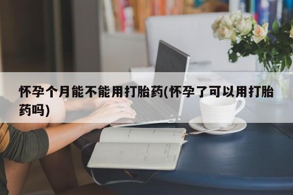 网上米非司酮打胎药官网怀孕个月能不能用打胎药(怀孕了可以用打胎药吗)
